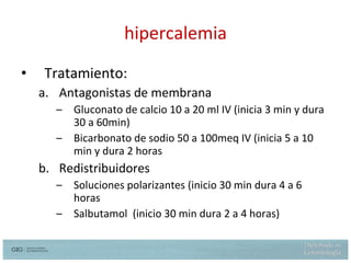 hipercalemia Tratamiento: Antagonistas de membrana Gluconato de calcio 10 a 20 ml IV (inicia 3 min y dura 30 a 60min) Bicarbonato de sodio 50 a 100meq IV (inicia 5 a 10 min y dura 2 horas Redistribuidores Soluciones polarizantes (inicio 30 min dura 4 a 6 horas Salbutamol  (inicio 30 min dura 2 a 4 horas) 