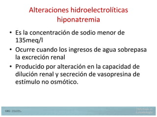 Alteraciones hidroelectrolíticas hiponatremia Es la concentración de sodio menor de 135meq/l  Ocurre cuando los ingresos de agua sobrepasa la excreción renal Producido por alteración en la capacidad de dilución renal y secreción de vasopresina de estímulo no osmótico. 