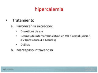hipercalemia Tratamiento Favorecen la excreción: Diuréticos de asa  Resinas de intercambio catiónico VO o rectal (inicia 1 a 2 horas dura 4 a 6 horas) Diálisis Marcapaso intravenoso 