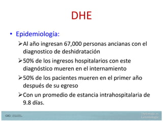 Epidemiología:   Al año ingresan 67,000 personas ancianas con el diagnostico de deshidratación 50% de los ingresos hospitalarios con este diagnóstico mueren en el internamiento 50% de los pacientes mueren en el primer año después de su egreso Con un promedio de estancia intrahospitalaria de 9.8 días. DHE Hazzard W. et al.  Principles of Geriatric Medicine and Gerontology 5th  ed. Mc Graw Hill 2003  