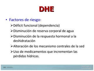 Factores de riesgo: Déficit funcional (dependencia) Disminución de reserva corporal de agua Disminución de la respuesta hormonal a la deshidratación  Alteración de los mecanismo centrales de la sed Uso de medicamentos que incrementan las pérdidas hídricas. DHE Hazzard W. et al.  Principles of Geriatric Medicine and Gerontology 5th  ed. Mc Graw Hill 2003  