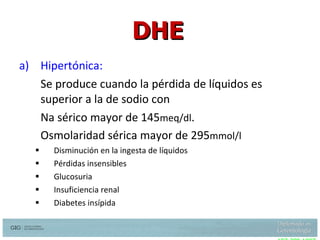 Hipertónica: Se produce cuando la pérdida de líquidos es superior a la de sodio con  Na sérico mayor de 145 meq/dl .  Osmolaridad sérica mayor de 295 mmol/l Disminución en la ingesta de líquidos Pérdidas insensibles Glucosuria Insuficiencia renal Diabetes insípida  DHE Snyder N, Feigal. hypernatremia in elderly patients, Ann intern Med 107:309 1987 