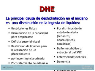 Restricciones físicas Disminución de la capacidad para desplazarse Déficit sensorial visual Restricción de líquidos para la realización de un procedimiento  por incontinencia urinaria Por tratamiento de edema o ICC Por disminución de estado de alerta (sedantes, neurolépticos, narcóticos) Daño metabólico o estructural del SNC Enfermedades febriles Demencia  Delirium  Medicamentos La principal causa de deshidratación en el anciano es  una disminución en la ingesta de líquidos: Weinberg AD, Dehydration: Evaluation and Management in older adults. JAMA 274:1552-1556, 1995 DHE 