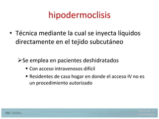 hipodermoclisis Técnica mediante la cual se inyecta líquidos directamente en el tejido subcutáneo Se emplea en pacientes deshidratados  Con acceso intravenosos difícil Residentes de casa hogar en donde el acceso IV no es un procedimiento autorizado Ferry M.Dardaine V. Subcutaneous infusion or hypodermoclysis: a practical approach. J Am Geriat Soc. 37:843-847, 1989 