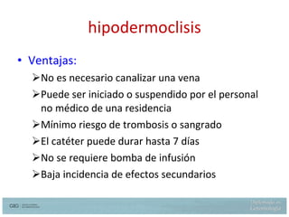 hipodermoclisis Ventajas: No es necesario canalizar una vena Puede ser iniciado o suspendido por el personal no médico de una residencia Mínimo riesgo de trombosis o sangrado El catéter puede durar hasta 7 días No se requiere bomba de infusión Baja incidencia de efectos secundarios 