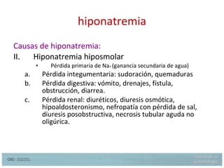 hiponatremia Causas de hiponatremia: Hiponatremia hiposmolar Pérdida primaria de Na +  (ganancia secundaria de agua) Pérdida integumentaria: sudoración, quemaduras Pérdida digestiva: vómito, drenajes, fístula, obstrucción, diarrea. Pérdida renal: diuréticos, diuresis osmótica, hipoaldosteronismo, nefropatía con pérdida de sal, diuresis posobstructiva, necrosis tubular aguda no oligúrica. 