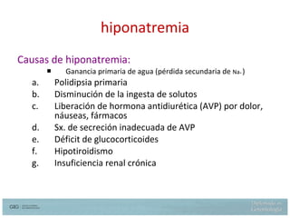hiponatremia Causas de hiponatremia: Ganancia primaria de agua (pérdida secundaria de  Na +  ) Polidipsia primaria Disminución de la ingesta de solutos Liberación de hormona antidiurética (AVP) por dolor, náuseas, fármacos Sx. de secreción inadecuada de AVP Déficit de glucocorticoides Hipotiroidismo Insuficiencia renal crónica 