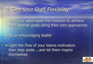 4. Give your Staff Flexibility  Give your sales team the freedom to achieve their desired goals using their own approaches Be an encouraging leader Light the fires of your teams motivation then step aside....and let them inspire themselves 