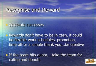 Recognise and Reward Celebrate successes Rewards don’t have to be in cash, it could be flexible work schedules, promotion, time off or a simple thank you...be creative If the team hits quota....take the team for coffee and donuts 