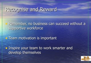 Recognise and Reward Remember, no business can succeed without a supportive workforce Team motivation is important Inspire your team to work smarter and  develop themselves 