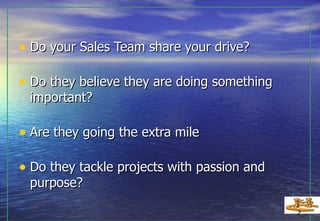 Do your Sales Team share your drive? Do they believe they are doing something important? Are they going the extra mile Do they tackle projects with passion and purpose? 