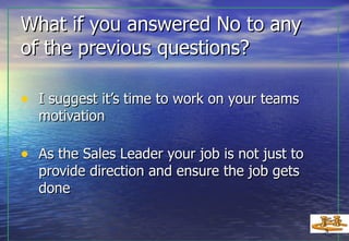 What if you answered No to any  of the previous questions? I suggest it’s time to work on your teams motivation As the Sales Leader your job is not just to provide direction and ensure the job gets done 