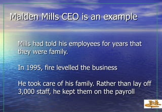 Malden Mills CEO is an example Mills had told his employees for years that they were family. In 1995, fire levelled the business He took care of his family. Rather than lay off 3,000 staff, he kept them on the payroll   