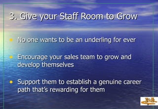 3. Give your Staff Room to Grow No one wants to be an underling for ever Encourage your sales team to grow and develop themselves Support them to establish a genuine career path that’s rewarding for them   