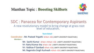 Manthan Topic : Boosting Skillsets
SDC : Panacea for Contemporary Aspirants
A new revolutionary model to bring change at grass root
level of education.
Team Detail
Coordinator – Mr. Prateek Tripathi –B.Tech –CSE ( AMITY UNIVERSITY RAJASTHAN )
Members :-
Mr. Sachit Kumar – B.Tech + M.Tech –CSE ( AMITY UNIVERSITY RAJASTHAN )
Mr. Rahul Kumar Jha- B.Tech –CSE ( AMITY UNIVERSITY RAJASTHAN )
Mr. Vaibhav P Zambad -B.Tech –CSE ( AMITY UNIVERSITY RAJASTHAN )
Mr. Nagendra Singh Kushwah –B.Tech –CSE ( AMITY UNIVERSITY RAJASTHAN )
 