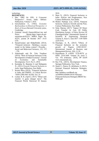 Jan-Mar 2020 ISSN: 0975-9999 (P), 2349-1655(O)
SELP Journal of Social Science Volume XI, Issue 43
31
technology.
REFERENCES
1. Das, “DBT for LPG- A Consumer
Perspective” Assam, India: Abhinav
Publication, Volume 5, 2016
2. Gerschenkron A., (1962), Economic
Backwardness in Historical Perspective: A
Book of Essays,Harward University press,
Cambridge.
3. Grakolet Arnold ZamereithGour`ene and
Pierre Mendy.https://mpra.ub.uni-
muenchen.de/82251/ MPRA Paper No.
82251, posted 28 October 2017 14:21
UTC.
4. HemaGwalani and ShilpaParkhi (2014),
“Financial inclusion - Building a success
model in the Indian context”, Procedia -
Social and Behavioral Sciences, 133, 372
– 378.
5. JishaJoseph and Dr. Titto Varghese
(2014), “Role of Financial Inclusion in the
Development of Indian Economy”, Journal
of Economics and Sustainable
Development, Vol.5, No.11, 2014.
6. Karmakar K, Banerjee G and Mahapatra
N., (2011) Towards Financial Inclusion in
India, Sage Publication, New Delhi.
7. Kumar Bijoy (2018), “Financial Inclusion
in India and PMJDY: A Critical Review
“ISSN 2300-5963 ACSIS, Vol. 14
8. Laskar, R. K. (April 2, 2013). "Direct cash
transfer: A game changer move". The
Financial World. Retrieved 30 January
2018.
9. Mani N., (2015), Financial Inclusion in
India: Policies and Proghrammes, New
Century Publication, New Delhi.
10. Mishra Padmaja et.al, (2014), Financial
Inclusion, Inclusive Growth and the Poor,
Century Publications, New Delhi.
11. Neha Sharma (2017) “Impact Of Direct
Cash Transfer In Lieu Of Public
Distribution System: A Policy Review Of
Chandigarh,India” International Journal of
Scientific & Engineering Research
Volume 8, Issue 6, June-2017 1189 ISSN
2229-5518.
12. Onaolapo, A. R., (2015) ”Effects of
Financial Inclusion on the economic
growth of Nigeria (1982-2012)”.
International Journal of Business and
Management Review, 3(8), 11-28.
13. Rajasekaran N e-ISSN: 2278-487X, p-
ISSN: 2319-7668. Volume 20, Issue 2.
Ver. VII (February. 2018), PP 64-69
www.iosrjournals.org.
14. Rao P.K., (2013), Development Finance,
Springer Publication, New York.
15. Sarah, F., Pearce, D., &Sebnem, S. (2015).
National Financial Inclusion Strategies.
Retrieved from
http://pubdocs.worldbank.org
/en/889991430496150181/National-
Financial-Inclusion-Strategies-BRIEF-by-
WBG.pdf
 
