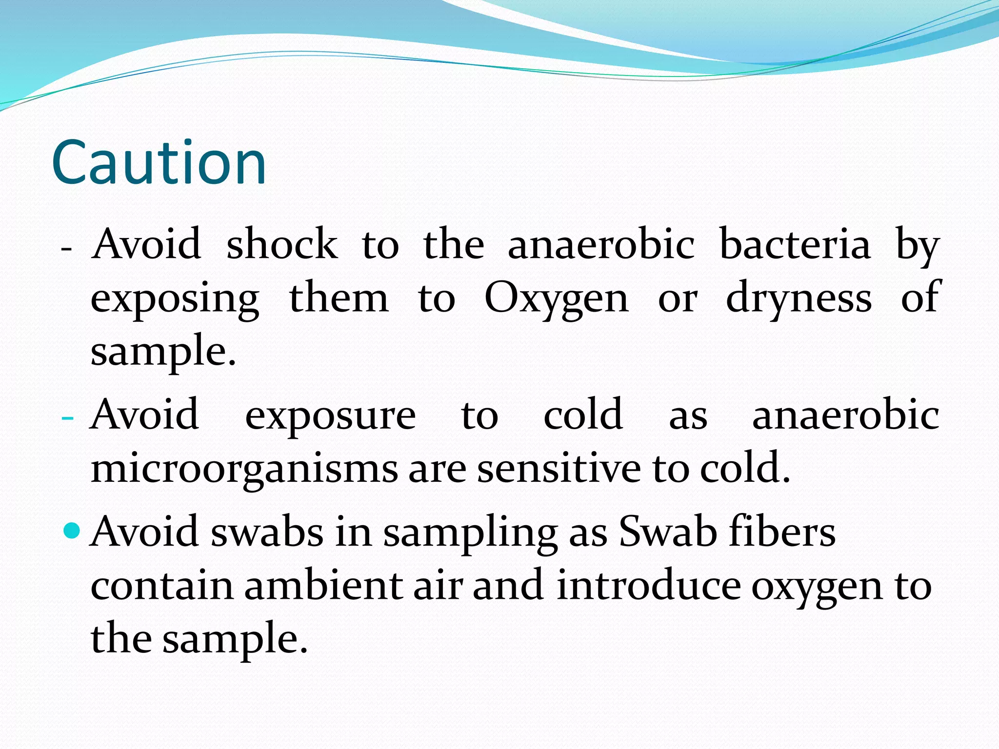 Caution
- Avoid shock to the anaerobic bacteria by
exposing them to Oxygen or dryness of
sample.
- Avoid exposure to cold as anaerobic
microorganisms are sensitive to cold.
 Avoid swabs in sampling as Swab fibers
contain ambient air and introduce oxygen to
the sample.
 