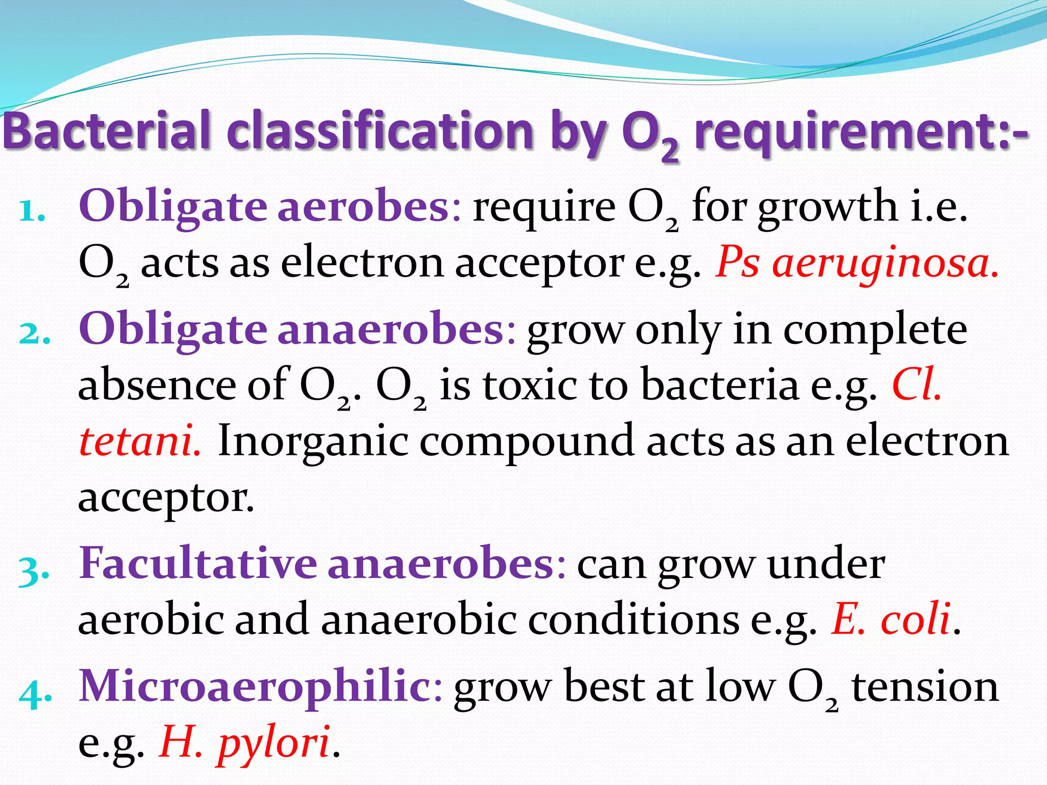 Bacterial classification by O2 requirement:-
1. Obligate aerobes: require O2 for growth i.e.
O2 acts as electron acceptor e.g. Ps aeruginosa.
2. Obligate anaerobes: grow only in complete
absence of O2. O2 is toxic to bacteria e.g. Cl.
tetani. Inorganic compound acts as an electron
acceptor.
3. Facultative anaerobes: can grow under
aerobic and anaerobic conditions e.g. E. coli.
4. Microaerophilic: grow best at low O2 tension
e.g. H. pylori.
 