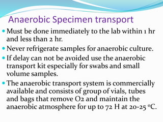 Anaerobic Specimen transport
 Must be done immediately to the lab within 1 hr
and less than 2 hr.
 Never refrigerate samples for anaerobic culture.
 If delay can not be avoided use the anaerobic
transport kit especially for swabs and small
volume samples.
 The anaerobic transport system is commercially
available and consists of group of vials, tubes
and bags that remove O2 and maintain the
anaerobic atmosphere for up to 72 H at 20-25 oC.
 