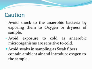 Caution
- Avoid shock to the anaerobic bacteria by
exposing them to Oxygen or dryness of
sample.
- Avoid exposure to cold as anaerobic
microorganisms are sensitive to cold.
 Avoid swabs in sampling as Swab fibers
contain ambient air and introduce oxygen to
the sample.
 