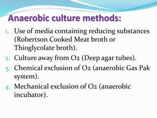 1. Use of media containing reducing substances
(Robertson Cooked Meat broth or
Thioglycolate broth).
2. Culture away from O2 (Deep agar tubes).
3. Chemical exclusion of O2 (anaerobic Gas Pak
system).
4. Mechanical exclusion of O2 (anaerobic
incubator).
Anaerobic culture methods:
 