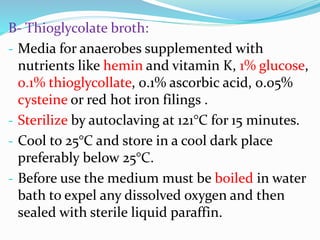 B- Thioglycolate broth:
- Media for anaerobes supplemented with
nutrients like hemin and vitamin K, 1% glucose,
0.1% thioglycollate, 0.1% ascorbic acid, 0.05%
cysteine or red hot iron filings .
- Sterilize by autoclaving at 121°C for 15 minutes.
- Cool to 25°C and store in a cool dark place
preferably below 25°C.
- Before use the medium must be boiled in water
bath to expel any dissolved oxygen and then
sealed with sterile liquid paraffin.
 
