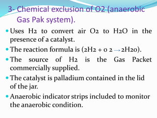 3- Chemical exclusion of O2 (anaerobic
Gas Pak system).
 Uses H2 to convert air O2 to H2O in the
presence of a catalyst.
 The reaction formula is (2H2 + 0 2 2H20).
 The source of H2 is the Gas Packet
commercially supplied.
 The catalyst is palladium contained in the lid
of the jar.
 Anaerobic indicator strips included to monitor
the anaerobic condition.
 