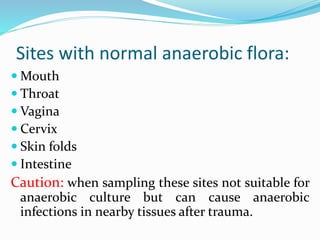 Sites with normal anaerobic flora:
 Mouth
 Throat
 Vagina
 Cervix
 Skin folds
 Intestine
Caution: when sampling these sites not suitable for
anaerobic culture but can cause anaerobic
infections in nearby tissues after trauma.
 