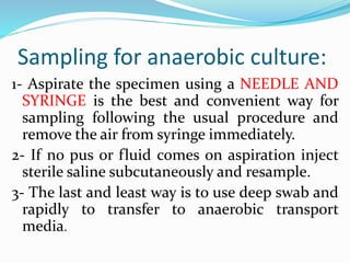 Sampling for anaerobic culture:
1- Aspirate the specimen using a NEEDLE AND
SYRINGE is the best and convenient way for
sampling following the usual procedure and
remove the air from syringe immediately.
2- If no pus or fluid comes on aspiration inject
sterile saline subcutaneously and resample.
3- The last and least way is to use deep swab and
rapidly to transfer to anaerobic transport
media.
 
