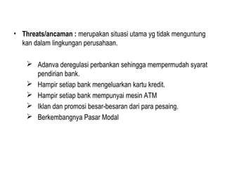 • Threats/ancaman : merupakan situasi utama yg tidak menguntung
kan dalam lingkungan perusahaan.
 Adanva deregulasi perbankan sehingga mempermudah syarat
pendirian bank.
 Hampir setiap bank mengeluarkan kartu kredit.
 Hampir setiap bank mempunyai mesin ATM
 Iklan dan promosi besar-besaran dari para pesaing.
 Berkembangnya Pasar Modal
 