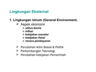 Lingkungan Eksternal
1. Lingkungan Umum (General Environment)
 Aspek ekonomi
o siklus bisnis
o inflasi
o kebijakan moneter
o kebijakan fiskal
o neraca pembayaran
 Perubahan iklim Sosial & Politik
 Perkembangan Teknologi
 Perubahan kebijakan Pemerintah
 