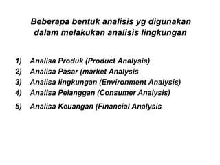 Beberapa bentuk analisis yg digunakan
dalam melakukan analisis lingkungan
1) Analisa Produk (Product Analysis)
2) Analisa Pasar (market Analysis
3) Analisa lingkungan (Environment Analysis)
4) Analisa Pelanggan (Consumer Analysis)
5) Analisa Keuangan (Financial Analysis
 