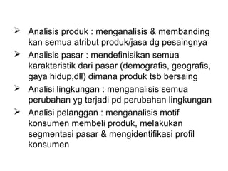  Analisis produk : menganalisis & membanding
kan semua atribut produk/jasa dg pesaingnya
 Analisis pasar : mendefinisikan semua
karakteristik dari pasar (demografis, geografis,
gaya hidup,dll) dimana produk tsb bersaing
 Analisi lingkungan : menganalisis semua
perubahan yg terjadi pd perubahan lingkungan
 Analisi pelanggan : menganalisis motif
konsumen membeli produk, melakukan
segmentasi pasar & mengidentifikasi profil
konsumen
 