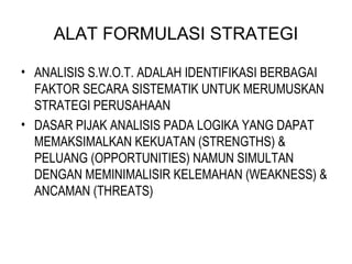 ALAT FORMULASI STRATEGI
• ANALISIS S.W.O.T. ADALAH IDENTIFIKASI BERBAGAI
FAKTOR SECARA SISTEMATIK UNTUK MERUMUSKAN
STRATEGI PERUSAHAAN
• DASAR PIJAK ANALISIS PADA LOGIKA YANG DAPAT
MEMAKSIMALKAN KEKUATAN (STRENGTHS) &
PELUANG (OPPORTUNITIES) NAMUN SIMULTAN
DENGAN MEMINIMALISIR KELEMAHAN (WEAKNESS) &
ANCAMAN (THREATS)
 