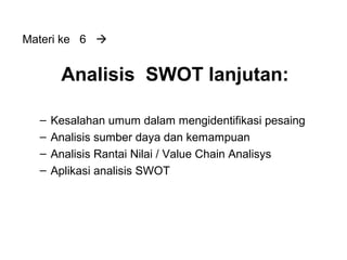 Analisis SWOT lanjutan:
– Kesalahan umum dalam mengidentifikasi pesaing
– Analisis sumber daya dan kemampuan
– Analisis Rantai Nilai / Value Chain Analisys
– Aplikasi analisis SWOT
Materi ke 6 
 