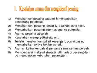 1) Menekankan pesaing saat ini & mengabaikan
pendatang potensial.
2) Menekankan pesaing besar & abaikan psng kecil.
3) Mengabaikan pesaing internasional yg potensial.
4) Asumsi pesaing yg salah
5) Kesalahan memprediksi situasi..
6) Terlalu menekankan pd sd keuangan, posisi pasar,
mengabaikan aktiva tak berwujud.
7) Asumsi keliru kendala & peluang sama semua perush
8) Mempercayai maksud strategi utk hadapi pesaing dari
pd memuaskan kebutuhan pelanggan.
 