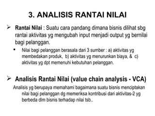 3. ANALISIS RANTAI NILAI
 Rantai Nilai : Suatu cara pandang dimana bisnis dilihat sbg
rantai aktivitas yg mengubah input menjadi output yg bernilai
bagi pelanggan.
 Nilai bagi pelanggan berasala dari 3 sumber : a) aktivitas yg
membedakan produk, b) aktivitas yg menurunkan biaya, & c)
aktivitas yg dpt memenuhi kebutuhan pelanggan.
 Analisis Rantai Nilai (value chain analysis - VCA)
Analisis yg berupaya memahami bagaimana suatu bisnis menciptakan
nilai bagi pelanggan dg memeriksa kontribusi dari aktivitas-2 yg
berbeda dlm bisnis terhadap nilai tsb..
 