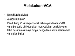 Melakukan VCA
• Identifikasi aktivitas
• Alokasikan biaya
• Pendukung VCA berpendapat bahwa pendekatan VCA
yang berbasis aktivitas akan menyediakan analisis yang
lebih berarti atas biaya fungsi pengadaan serta nilai tambah
yang ditimbulkan
 