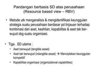 Pandangan berbasis SD atas perusahaan
(Resource based view – RBV)
• Metode utk menganalisis & mengidentifikasi keunggulan
strategis suatu perusahaan berdasar pd tinjauan terhadap
kombinasi dari aset, keahlian, kapabilitas & aset tak ber-
wujud sbg suatu organisasi.
• Tiga . SD utama :
• Aset berwujud (tangible asset)
• Aset tak berwujud (intangible asset)  Menciptakan keunggulan
kompetitif
• Kapabilitas organisasi (organizational capabilities)
 