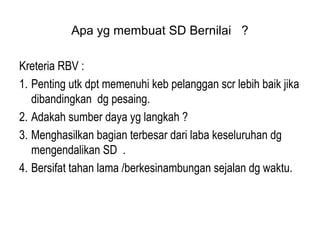 Apa yg membuat SD Bernilai ?
Kreteria RBV :
1. Penting utk dpt memenuhi keb pelanggan scr lebih baik jika
dibandingkan dg pesaing.
2. Adakah sumber daya yg langkah ?
3. Menghasilkan bagian terbesar dari laba keseluruhan dg
mengendalikan SD .
4. Bersifat tahan lama /berkesinambungan sejalan dg waktu.
 