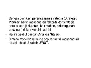 • Dengan demikian perencanaan strategis (Strategic
Planner) harus menganalisis faktor-faktor strategis
perusahaan (kekuatan, kelemahan, peluang, dan
ancaman) dalam kondisi saat ini.
• Hal ini disebut dengan Analisis Situasi.
• Dimana model yang paling popular untuk menganalisis
situasi adalah Analisis SWOT.
 