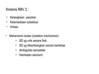 Kreteria RBV 2 :
• Kelangkaan pasokan
• Ketersediaan substitusi
• Imitasi.
• Mekanisme isolasi (isolation mechanism) :
• SD yg unik secara fisik
• SD yg dikembangkan secara bertahap
• Ambiguitas penyebab
• Hambatan ekonomi
 