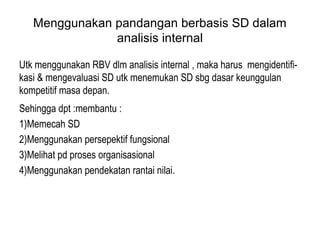 Menggunakan pandangan berbasis SD dalam
analisis internal
Utk menggunakan RBV dlm analisis internal , maka harus mengidentifi-
kasi & mengevaluasi SD utk menemukan SD sbg dasar keunggulan
kompetitif masa depan.
Sehingga dpt :membantu :
1)Memecah SD
2)Menggunakan persepektif fungsional
3)Melihat pd proses organisasional
4)Menggunakan pendekatan rantai nilai.
 