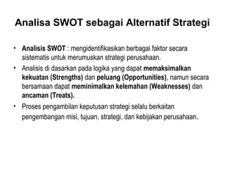 Analisa SWOT sebagai Alternatif Strategi
• Analisis SWOT : mengidentifikasikan berbagai faktor secara
sistematis untuk merumuskan strategi perusahaan.
• Analisis di dasarkan pada logika yang dapat memaksimalkan
kekuatan (Strengths) dan peluang (Opportunities), namun secara
bersamaan dapat meminimalkan kelemahan (Weaknesses) dan
ancaman (Treats).
• Proses pengambilan keputusan strategi selalu berkaitan
pengembangan misi, tujuan, strategi, dan kebijakan perusahaan.
 