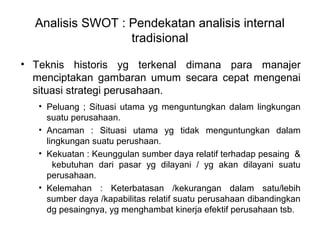 Analisis SWOT : Pendekatan analisis internal
tradisional
• Teknis historis yg terkenal dimana para manajer
menciptakan gambaran umum secara cepat mengenai
situasi strategi perusahaan.
• Peluang ; Situasi utama yg menguntungkan dalam lingkungan
suatu perusahaan.
• Ancaman : Situasi utama yg tidak menguntungkan dalam
lingkungan suatu perushaan.
• Kekuatan : Keunggulan sumber daya relatif terhadap pesaing &
kebutuhan dari pasar yg dilayani / yg akan dilayani suatu
perusahaan.
• Kelemahan : Keterbatasan /kekurangan dalam satu/lebih
sumber daya /kapabilitas relatif suatu perusahaan dibandingkan
dg pesaingnya, yg menghambat kinerja efektif perusahaan tsb.
 