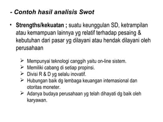 - Contoh hasil analisis Swot
• Strengths/kekuatan ; suatu keunggulan SD, ketrampilan
atau kemampuan lainnya yg relatif terhadap pesaing &
kebutuhan dari pasar yg dilayani atau hendak dilayani oleh
perusahaan
 Mempunyai teknologi canggih yaitu on-line sistem.
 Memiliki cabang di setiap propinsi.
 Divisi R & D yg selalu inovatif.
 Hubungan baik dg lembaga keuangan internasional dan
otoritas moneter.
 Adanya budaya perusahaan yg telah dihayati dg baik oleh
karyawan.
 