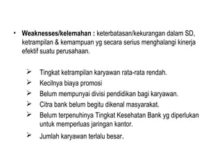 • Weaknesses/kelemahan : keterbatasan/kekurangan dalam SD,
ketrampilan & kemampuan yg secara serius menghalangi kinerja
efektif suatu perusahaan.
 Tingkat ketrampilan karyawan rata-rata rendah.
 Kecilnya biaya promosi
 Belum mempunyai divisi pendidikan bagi karyawan.
 Citra bank belum begitu dikenal masyarakat.
 Belum terpenuhinya Tingkat Kesehatan Bank yg diperlukan
untuk memperluas jaringan kantor.
 Jumlah karyawan terlalu besar.
 