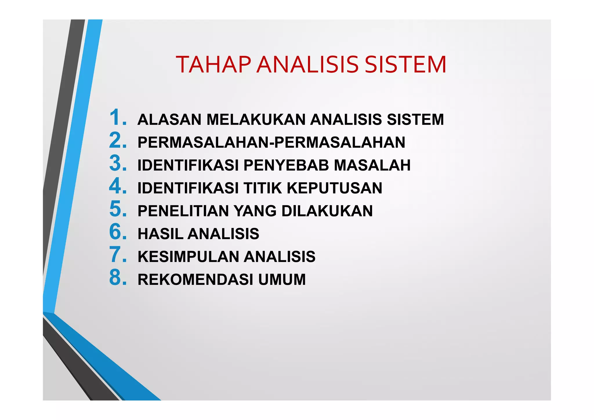 TAHAP ANALISIS SISTEM
1. ALASAN MELAKUKAN ANALISIS SISTEM
2. PERMASALAHAN-PERMASALAHAN
3. IDENTIFIKASI PENYEBAB MASALAH
4. IDENTIFIKASI TITIK KEPUTUSAN
5. PENELITIAN YANG DILAKUKAN
6. HASIL ANALISIS
7. KESIMPULAN ANALISIS
8. REKOMENDASI UMUM
 
