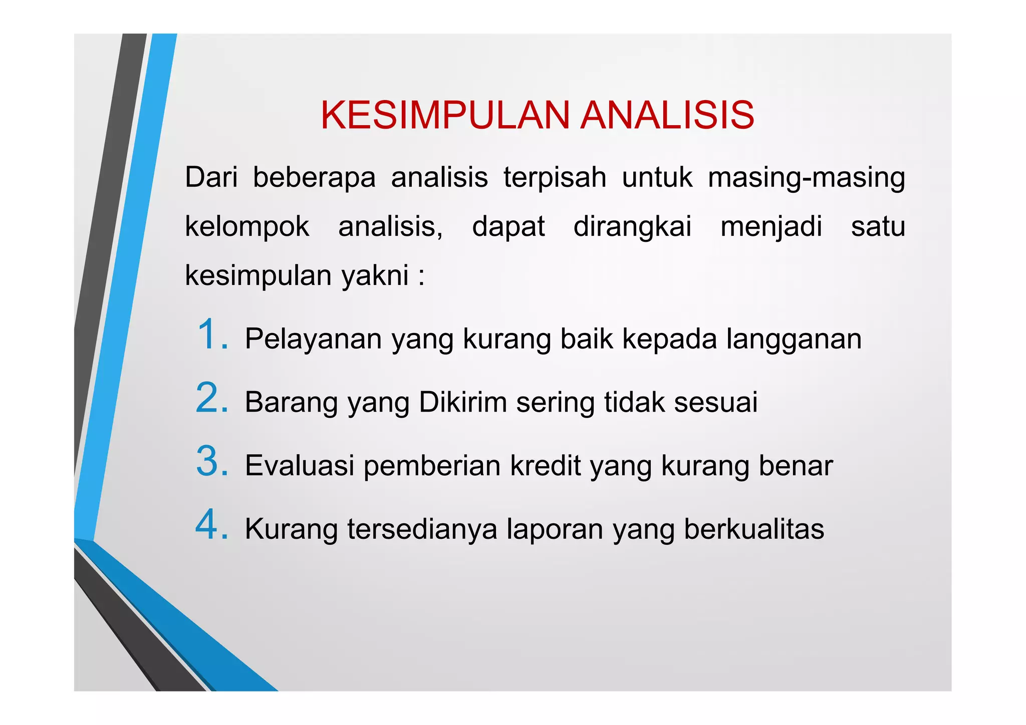 KESIMPULAN ANALISIS
Dari beberapa analisis terpisah untuk masing-masing
kelompok analisis, dapat dirangkai menjadi satu
kesimpulan yakni :
1. Pelayanan yang kurang baik kepada langganan
2. Barang yang Dikirim sering tidak sesuai
3. Evaluasi pemberian kredit yang kurang benar
4. Kurang tersedianya laporan yang berkualitas
 
