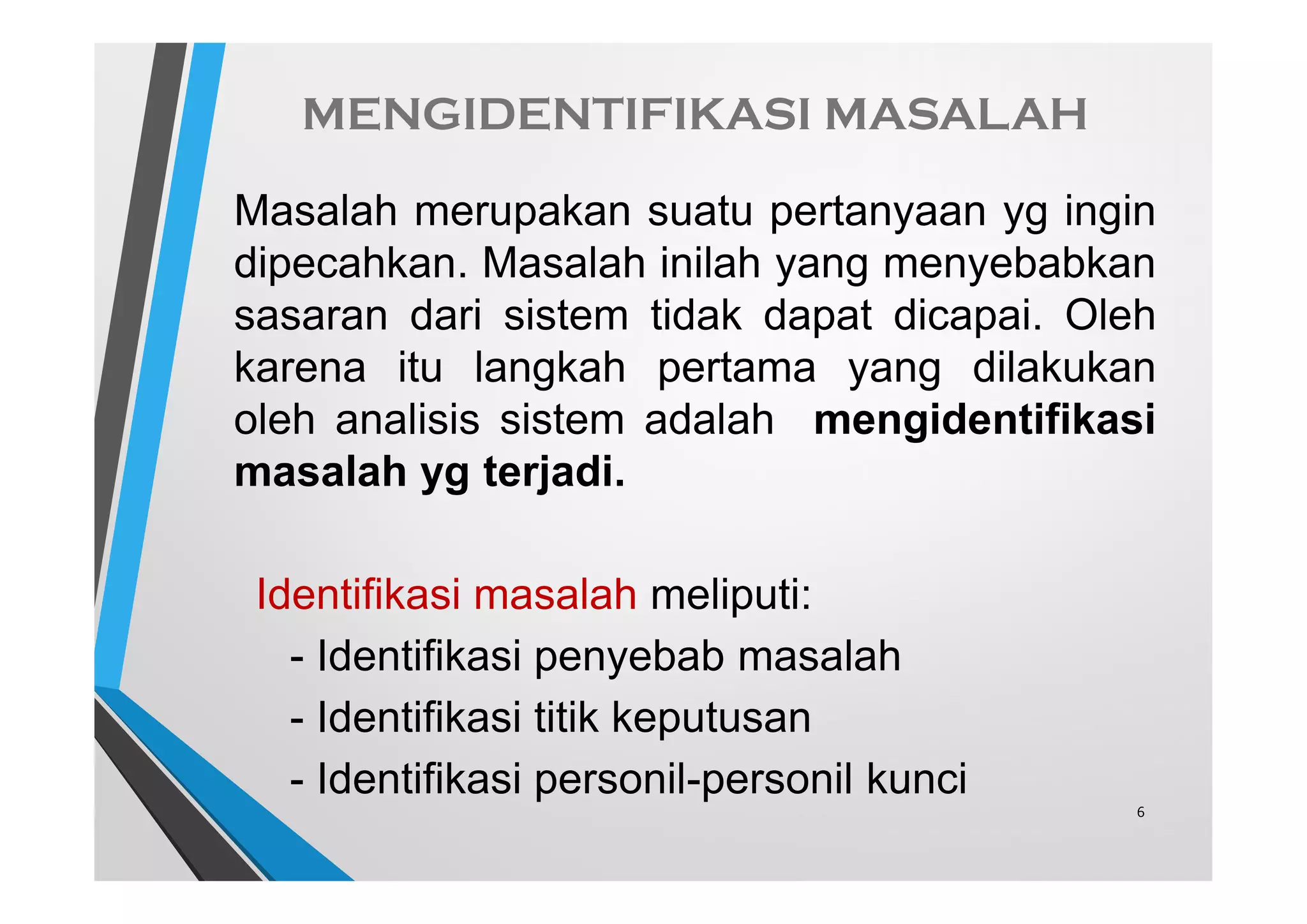 MENGIDENTIFIKASI MASALAH
Masalah merupakan suatu pertanyaan yg ingin
dipecahkan. Masalah inilah yang menyebabkan
sasaran dari sistem tidak dapat dicapai. Oleh
karena itu langkah pertama yang dilakukan
oleh analisis sistem adalah mengidentifikasi
masalah yg terjadi.
Identifikasi masalah meliputi:
- Identifikasi penyebab masalah
- Identifikasi titik keputusan
- Identifikasi personil-personil kunci
6
 